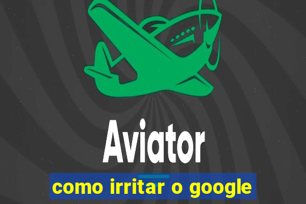 como irritar o google