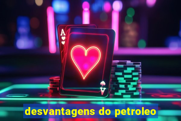 desvantagens do petroleo