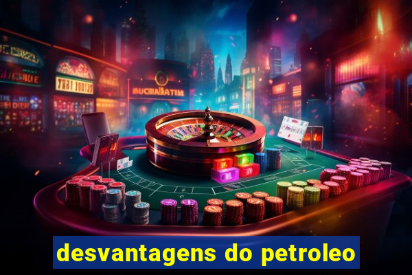 desvantagens do petroleo