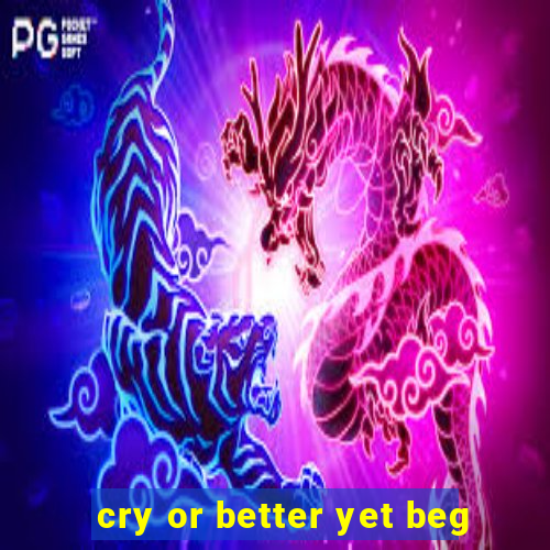 cry or better yet beg