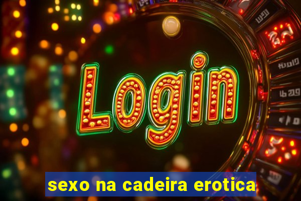 sexo na cadeira erotica