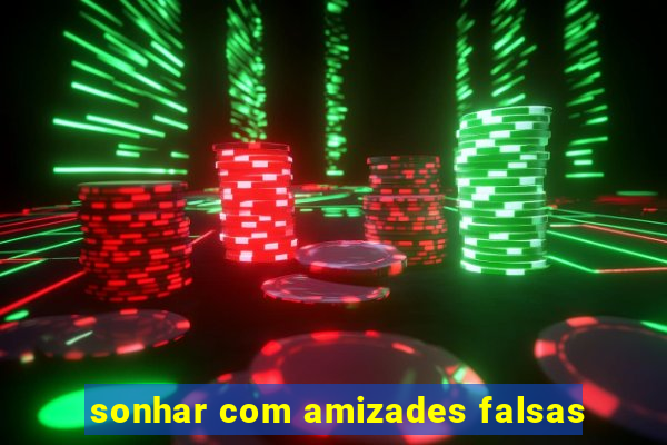 sonhar com amizades falsas