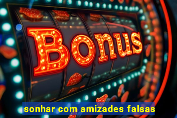 sonhar com amizades falsas